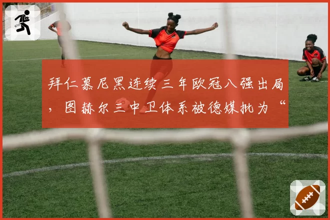 拜仁慕尼黑连续三年欧冠八强出局，图赫尔三中卫体系被德媒批为“战术自杀”