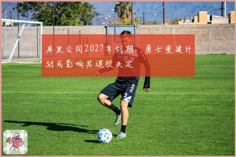 库里合同2027年到期，勇士重建计划或影响其退役决定