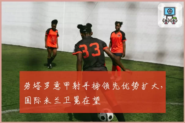 劳塔罗意甲射手榜领先优势扩大，国际米兰卫冕在望