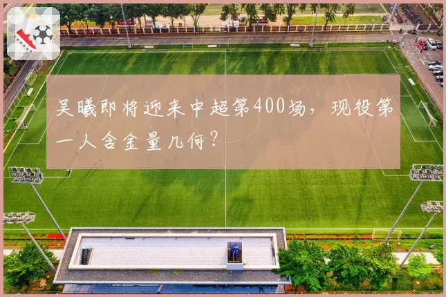 吴曦即将迎来中超第400场，现役第一人含金量几何？