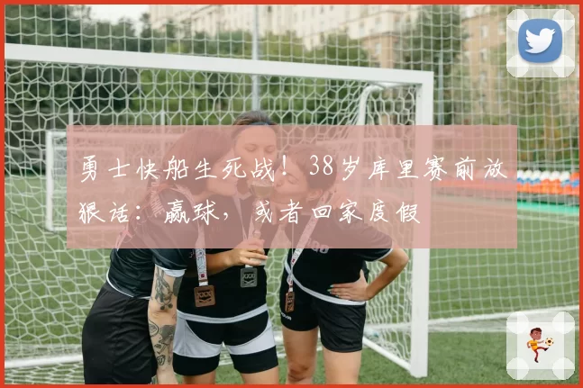 勇士快船生死战!38岁库里赛前放狠话:赢球,或者回家度假