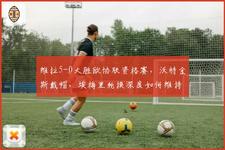 维拉5-0大胜欧协联资格赛，沃特金斯戴帽，埃梅里轮换深度如何维持？