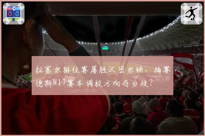 拉塞尔排位赛屡胜汉密尔顿，梅赛德斯W17赛车调校方向存分歧？