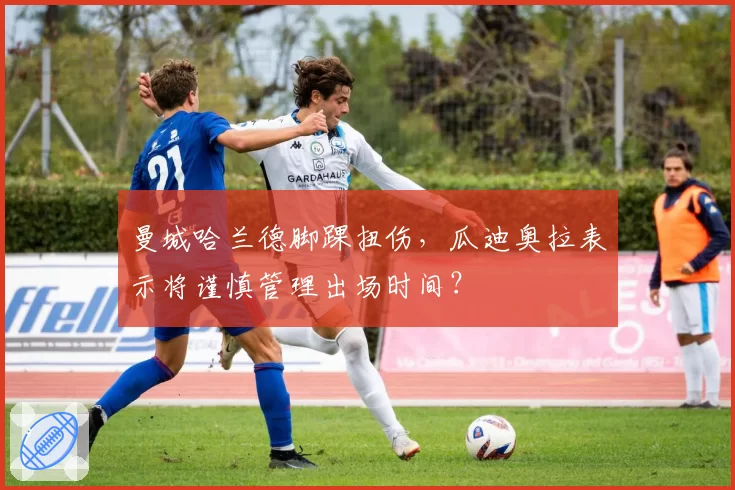 曼城哈兰德脚踝扭伤，瓜迪奥拉表示将谨慎管理出场时间？