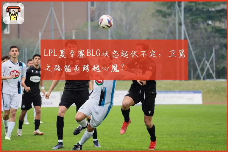 LPL夏季赛BLG状态起伏不定,卫冕之路能否跨越心魔?