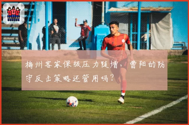 梅州客家保级压力陡增，曹阳的防守反击策略还管用吗？